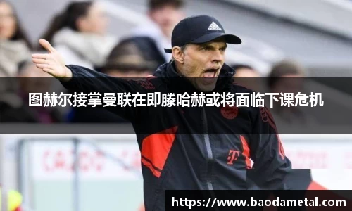图赫尔接掌曼联在即滕哈赫或将面临下课危机